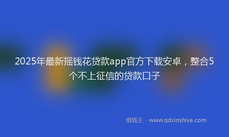 2025年最新摇钱花贷款app官方下载安卓，整合5个不上征信的贷款口子