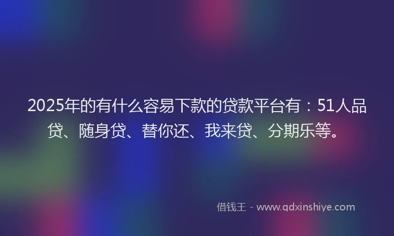 2025年的有什么容易下款的贷款平台有：51人品贷、随身贷、替你还、我来贷、分期乐等。