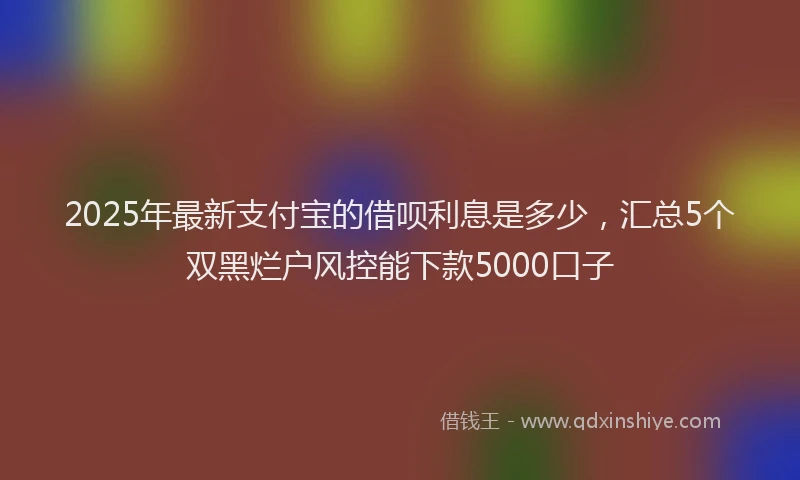2025年最新支付宝的借呗利息是多少，汇总5个双黑烂户风控能下款5000口子