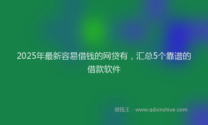 2025年最新容易借钱的网贷有，汇总5个靠谱的借款软件