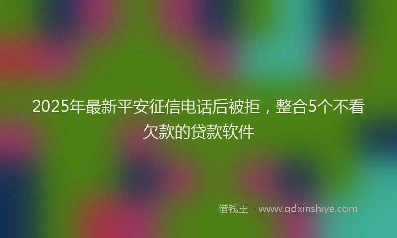 2025年最新平安征信电话后被拒，整合5个不看欠款的贷款软件