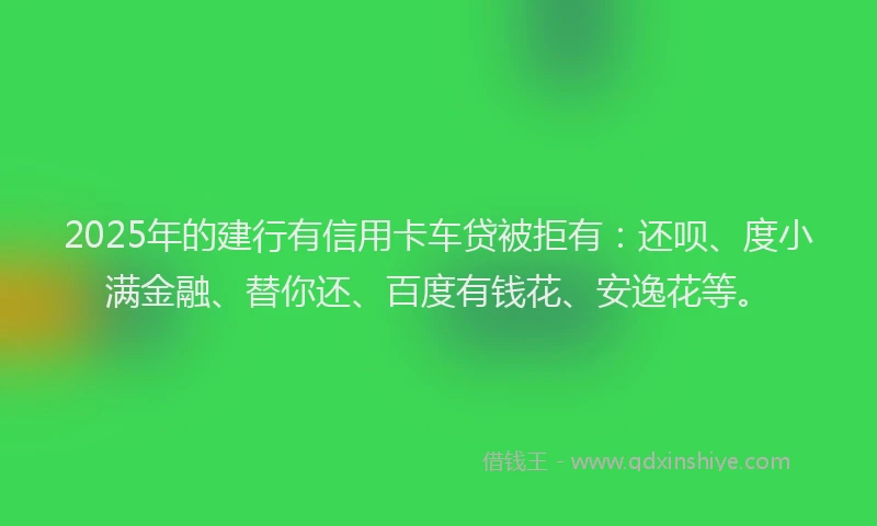 2025年的建行有信用卡车贷被拒有：还呗、度小满金融、替你还、百度有钱花、安逸花等。