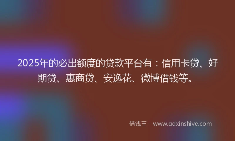 2025年的必出额度的贷款平台有：信用卡贷、好期贷、惠商贷、安逸花、微博借钱等。
