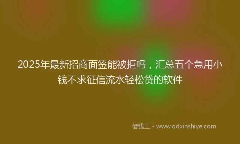 2025年最新招商面签能被拒吗，汇总五个急用小钱不求征信流水轻松贷的软件