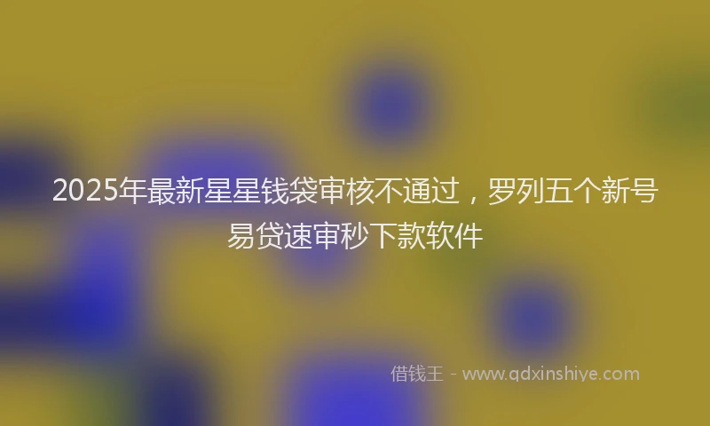 2025年最新星星钱袋审核不通过，罗列五个新号易贷速审秒下款软件