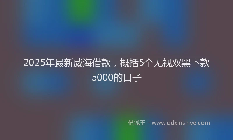 2025年最新威海借款，概括5个无视双黑下款5000的口子