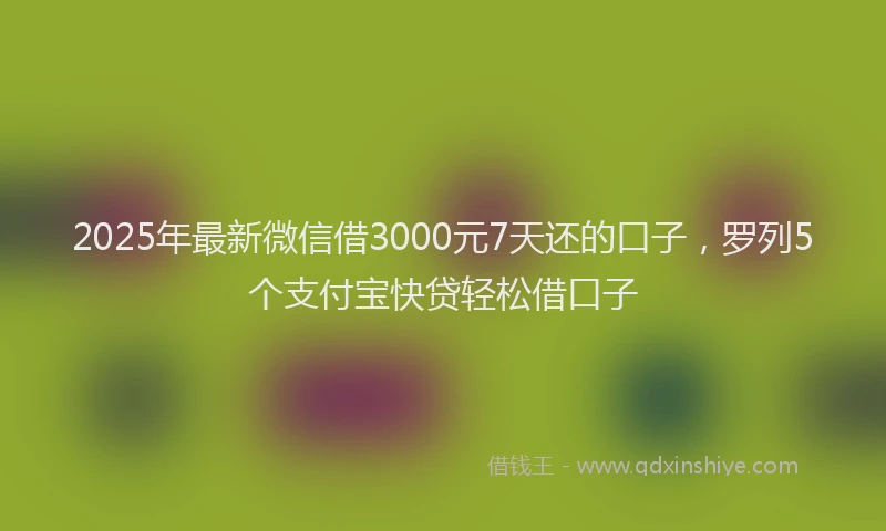 2025年最新微信借3000元7天还的口子，罗列5个支付宝快贷轻松借口子