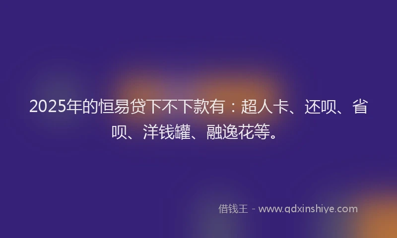 2025年的恒易贷下不下款有：超人卡、还呗、省呗、洋钱罐、融逸花等。