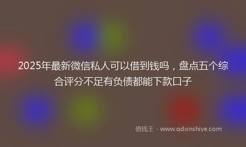 2025年最新微信私人可以借到钱吗，盘点五个综合评分不足有负债都能下款口子