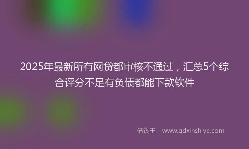 2025年最新所有网贷都审核不通过，汇总5个综合评分不足有负债都能下款软件
