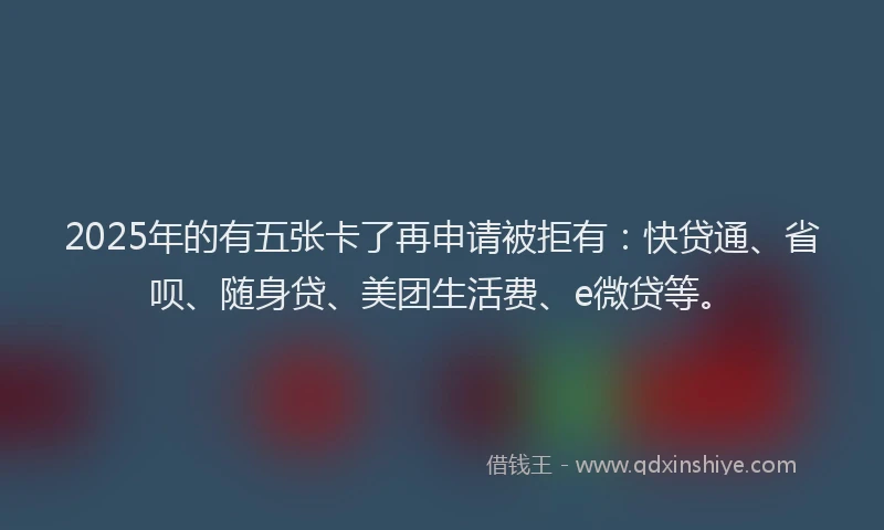 2025年的有五张卡了再申请被拒有：快贷通、省呗、随身贷、美团生活费、e微贷等。