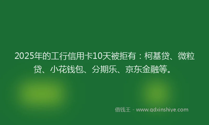 2025年的工行信用卡10天被拒有：柯基贷、微粒贷、小花钱包、分期乐、京东金融等。
