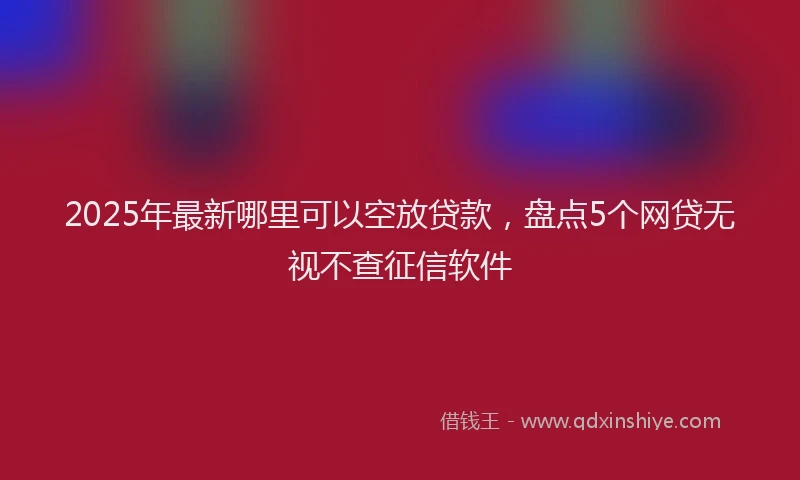 2025年最新哪里可以空放贷款，盘点5个网贷无视不查征信软件