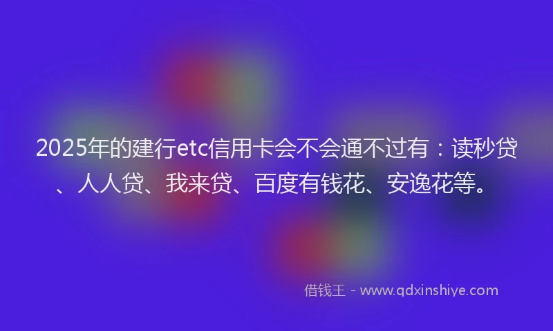 2025年的建行etc信用卡会不会通不过有：读秒贷、人人贷、我来贷、百度有钱花、安逸花等。