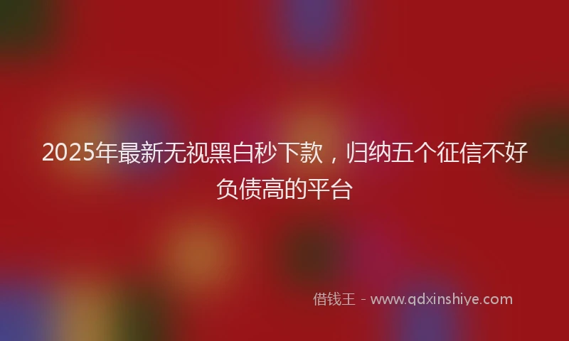 2025年最新无视黑白秒下款，归纳五个征信不好负债高的平台