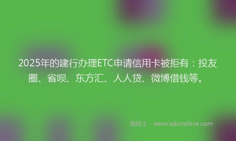 2025年的建行办理ETC申请信用卡被拒有：投友圈、省呗、东方汇、人人贷、微博借钱等。