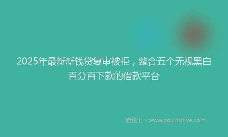 2025年最新新钱贷复审被拒，整合五个无视黑白百分百下款的借款平台