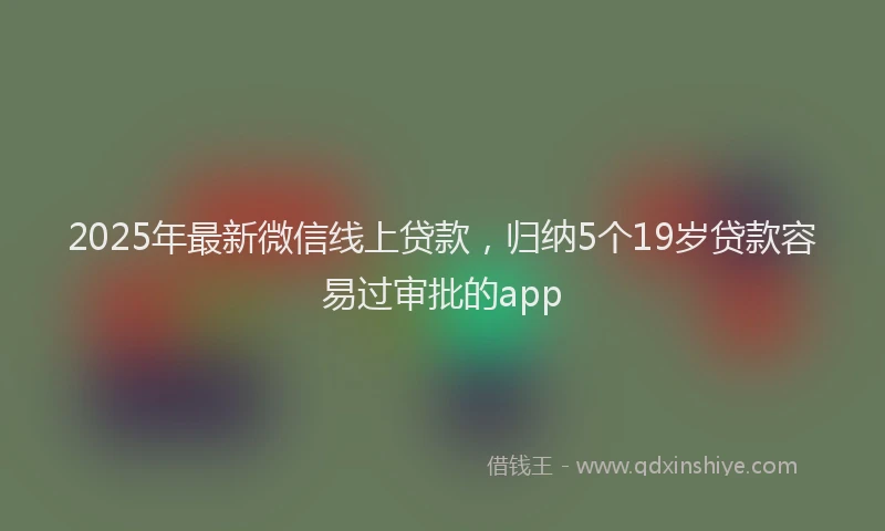 2025年最新微信线上贷款，归纳5个19岁贷款容易过审批的app
