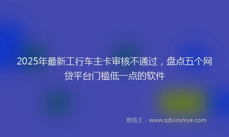 2025年最新工行车主卡审核不通过，盘点五个网贷平台门槛低一点的软件