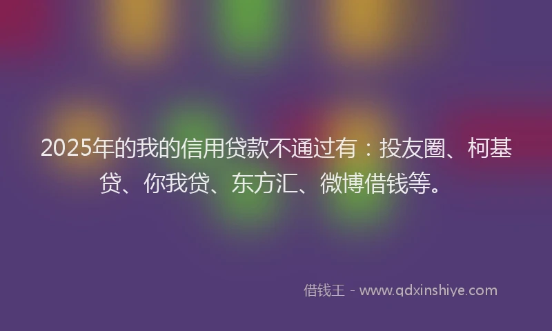 2025年的我的信用贷款不通过有：投友圈、柯基贷、你我贷、东方汇、微博借钱等。