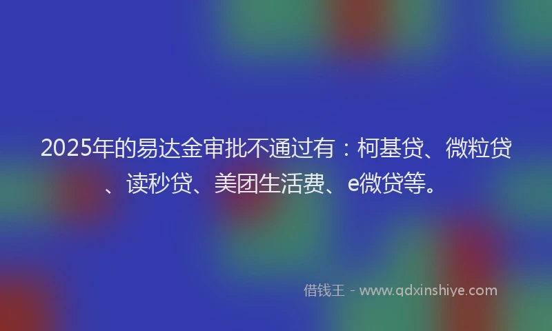 2025年的易达金审批不通过有：柯基贷、微粒贷、读秒贷、美团生活费、e微贷等。