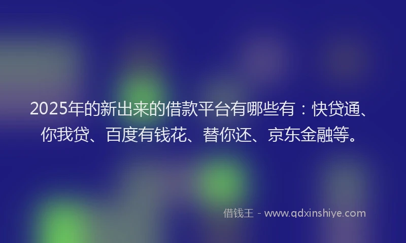 2025年的新出来的借款平台有哪些有：快贷通、你我贷、百度有钱花、替你还、京东金融等。