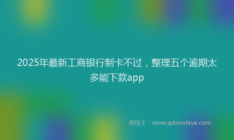 2025年最新工商银行制卡不过，整理五个逾期太多能下款app