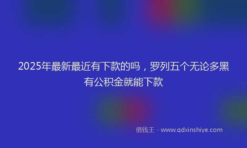 2025年最新最近有下款的吗，罗列五个无论多黑有公积金就能下款