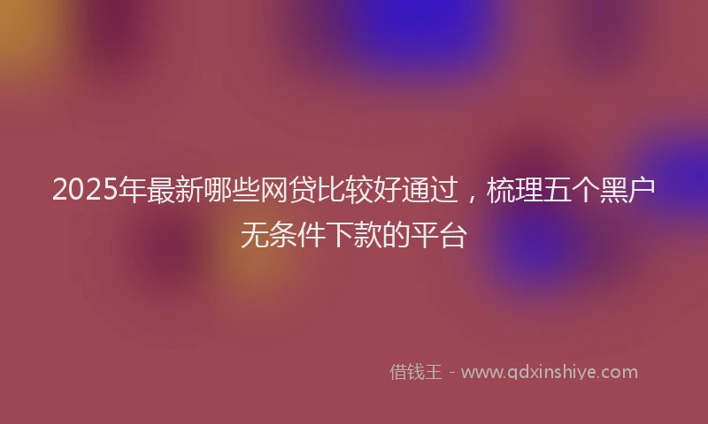 2025年最新哪些网贷比较好通过，梳理五个黑户无条件下款的平台