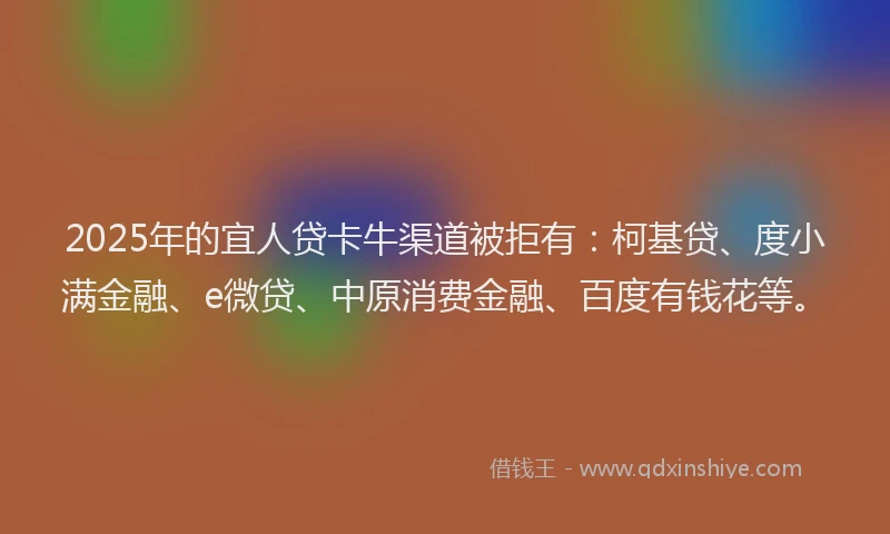 2025年的宜人贷卡牛渠道被拒有：柯基贷、度小满金融、e微贷、中原消费金融、百度有钱花等。