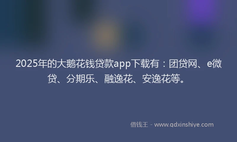 2025年的大鹅花钱贷款app下载有：团贷网、e微贷、分期乐、融逸花、安逸花等。