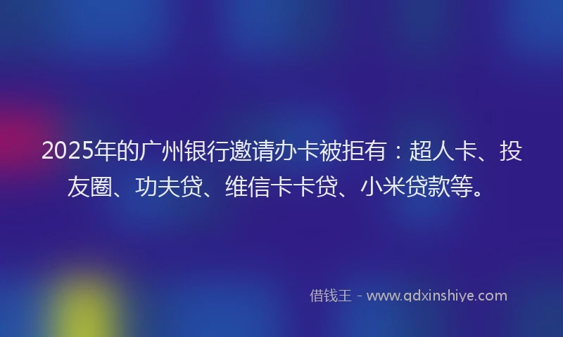 2025年的广州银行邀请办卡被拒有：超人卡、投友圈、功夫贷、维信卡卡贷、小米贷款等。