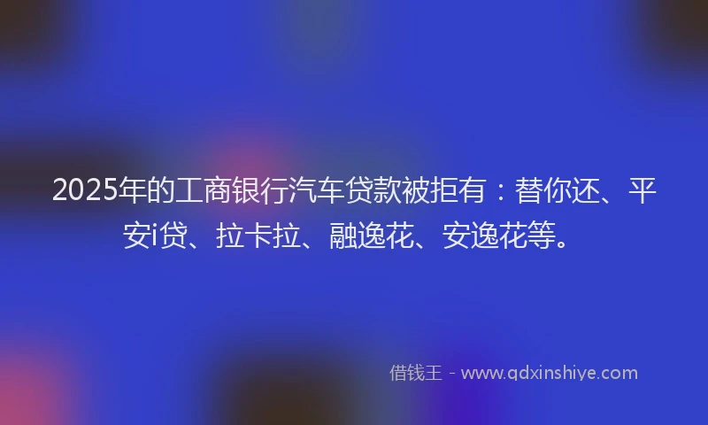 2025年的工商银行汽车贷款被拒有：替你还、平安i贷、拉卡拉、融逸花、安逸花等。
