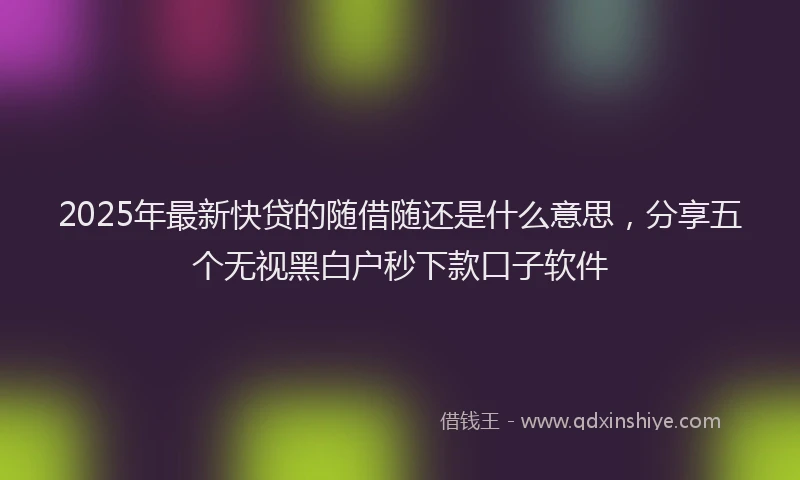 2025年最新快贷的随借随还是什么意思，分享五个无视黑白户秒下款口子软件