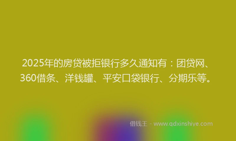 2025年的房贷被拒银行多久通知有：团贷网、360借条、洋钱罐、平安口袋银行、分期乐等。