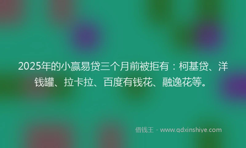 2025年的小赢易贷三个月前被拒有：柯基贷、洋钱罐、拉卡拉、百度有钱花、融逸花等。