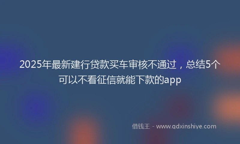 2025年最新建行贷款买车审核不通过，总结5个可以不看征信就能下款的app