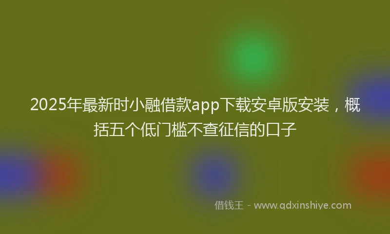 2025年最新时小融借款app下载安卓版安装，概括五个低门槛不查征信的口子