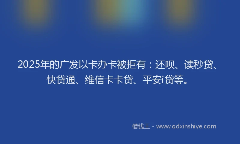2025年的广发以卡办卡被拒有：还呗、读秒贷、快贷通、维信卡卡贷、平安i贷等。