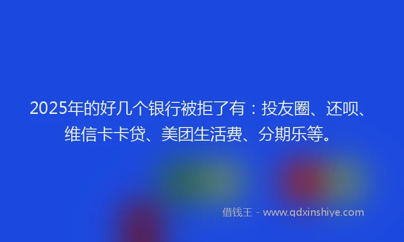 2025年的好几个银行被拒了有：投友圈、还呗、维信卡卡贷、美团生活费、分期乐等。