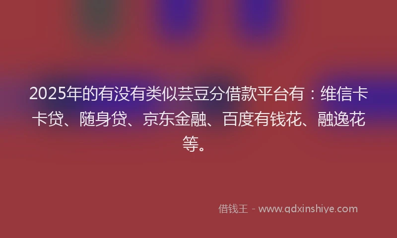 2025年的有没有类似芸豆分借款平台有：维信卡卡贷、随身贷、京东金融、百度有钱花、融逸花等。