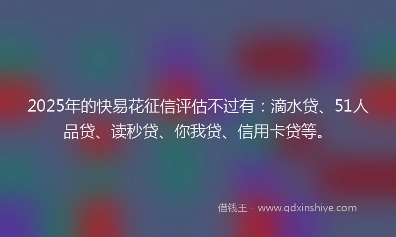 2025年的快易花征信评估不过有：滴水贷、51人品贷、读秒贷、你我贷、信用卡贷等。