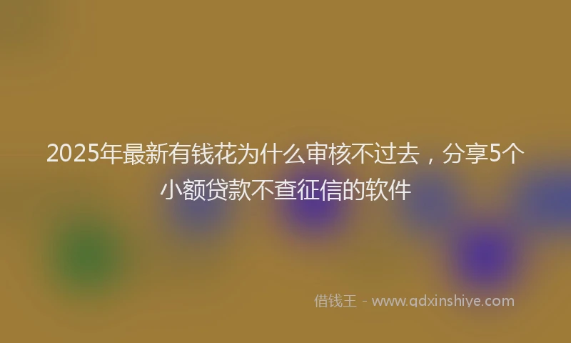 2025年最新有钱花为什么审核不过去，分享5个小额贷款不查征信的软件