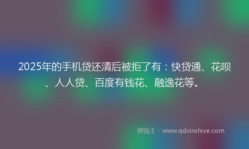 2025年的手机贷还清后被拒了有：快贷通、花呗、人人贷、百度有钱花、融逸花等。