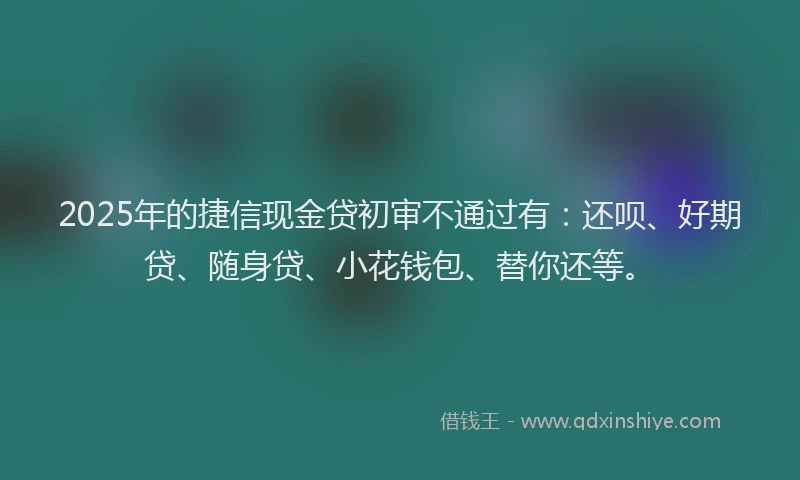 2025年的捷信现金贷初审不通过有：还呗、好期贷、随身贷、小花钱包、替你还等。