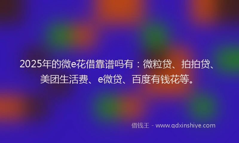 2025年的微e花借靠谱吗有：微粒贷、拍拍贷、美团生活费、e微贷、百度有钱花等。