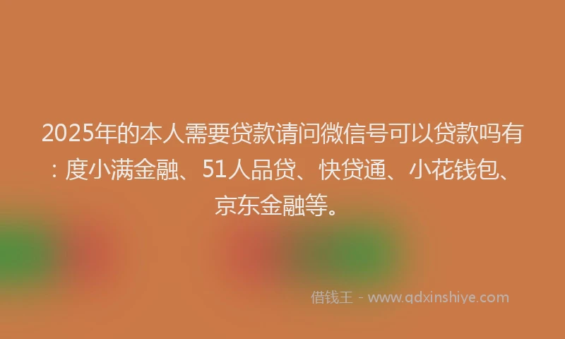 2025年的本人需要贷款请问微信号可以贷款吗有：度小满金融、51人品贷、快贷通、小花钱包、京东金融等。