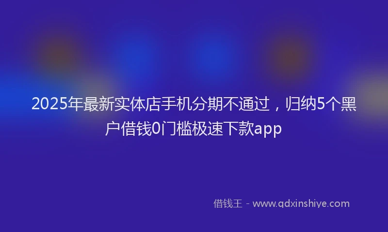 2025年最新实体店手机分期不通过，归纳5个黑户借钱0门槛极速下款app