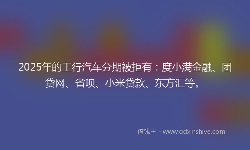 2025年的工行汽车分期被拒有：度小满金融、团贷网、省呗、小米贷款、东方汇等。