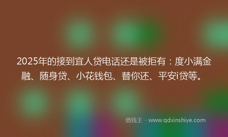 2025年的接到宜人贷电话还是被拒有：度小满金融、随身贷、小花钱包、替你还、平安i贷等。